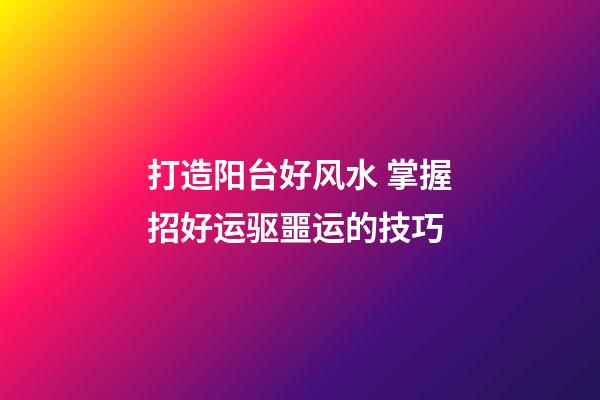 打造阳台好风水 掌握招好运驱噩运的技巧